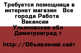 Требуется помощница в интернет-магазин - Все города Работа » Вакансии   . Ульяновская обл.,Димитровград г.